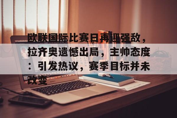 关于欧联国际比赛日再迎强敌，拉齐奥遗憾出局，主帅态度：引发热议，赛季目标并未改变的信息-开云