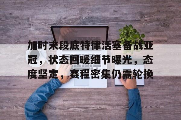加时末段底特律活塞备战亚冠，状态回暖细节曝光，态度坚定，赛程密集仍需轮换的简单介绍-lol竞猜