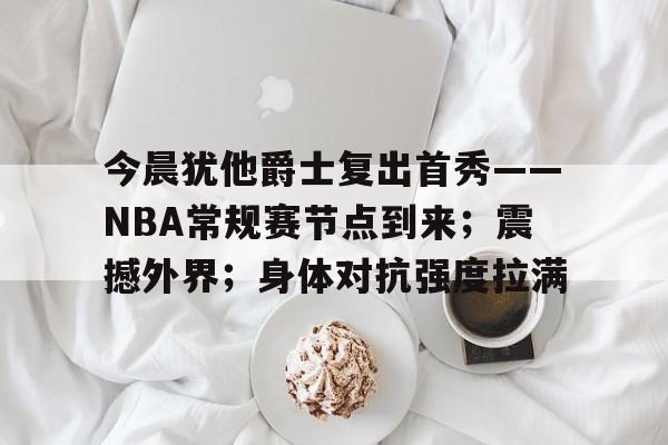 包含今晨犹他爵士复出首秀——NBA常规赛节点到来；震撼外界；身体对抗强度拉满的词条-九游