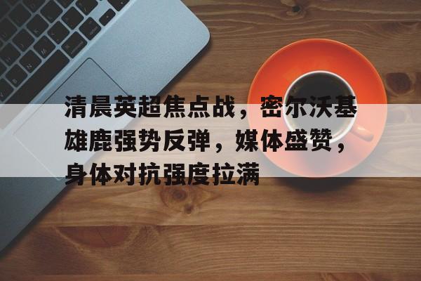 清晨英超焦点战，密尔沃基雄鹿强势反弹，媒体盛赞，身体对抗强度拉满的简单介绍-开云