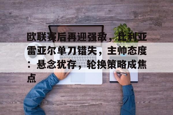 包含欧联赛后再迎强敌，比利亚雷亚尔单刀错失，主帅态度：悬念犹存，轮换策略成焦点的词条-九游